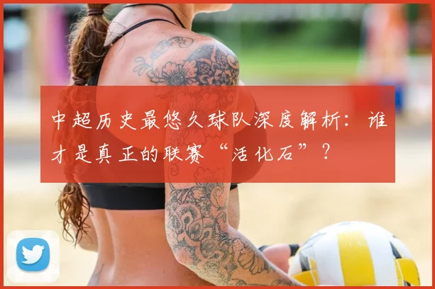 中超历史最悠久球队深度解析：谁才是真正的联赛“活化石”？