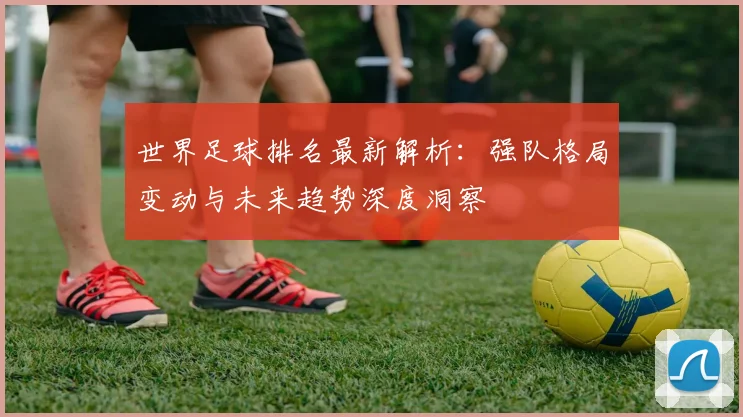 世界足球排名最新解析：强队格局变动与未来趋势深度洞察