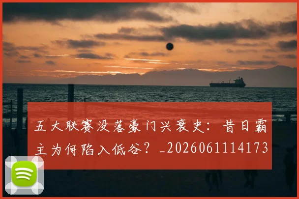 五大联赛没落豪门兴衰史：昔日霸主为何陷入低谷？_20260611141734