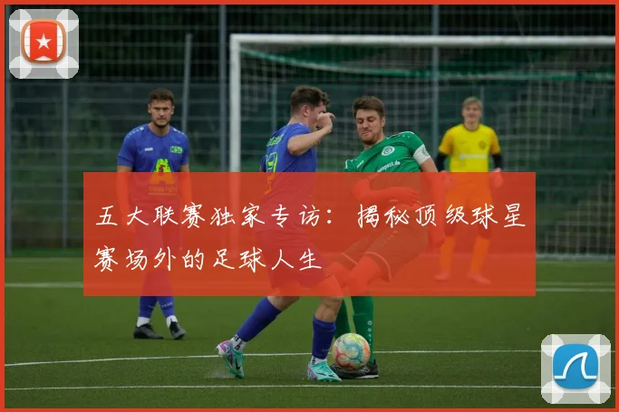 五大联赛独家专访：揭秘顶级球星赛场外的足球人生