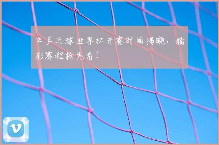 年乒乓球世界杯开赛时间揭晓，精彩赛程抢先看！
