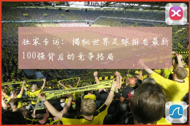 独家专访：揭秘世界足球排名最新100强背后的竞争格局