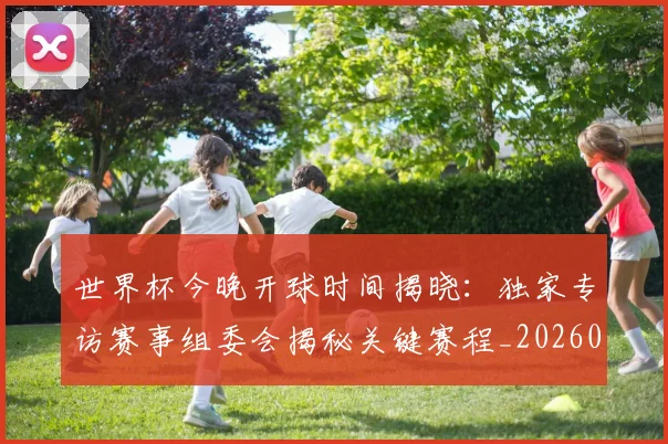世界杯今晚开球时间揭晓：独家专访赛事组委会揭秘关键赛程_20260609201302